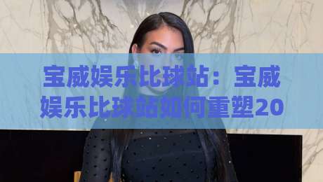 宝威娱乐比球站：宝威娱乐比球站如何重塑2026赛事数据体验？(宝威娱乐比球站)-线上十大最稳押球站波胆积分榜超清网站新用户免费