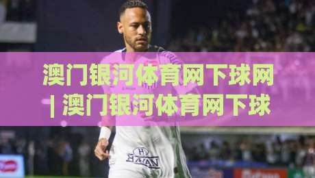 澳门银河体育网下球网 | 澳门银河体育网下球网 深度体验：从界面到交互的完整拆解 (澳门银河体育网下球网)-最全手机信誉娱乐网反波胆链接受让视频半全场动画