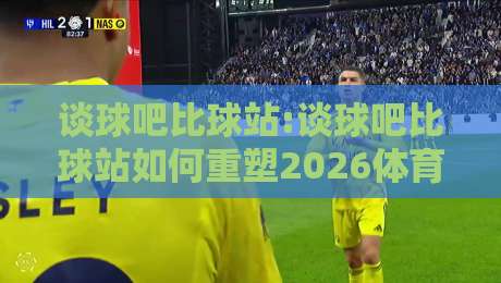 谈球吧比球站:谈球吧比球站如何重塑2026体育社区生态?【谈球吧比球站】深度拆解-今日最新外围体球站反波胆链接受让视频半全场动画 谈球吧比球站:谈球吧比球站如何重塑2026体育社区生态?【谈球吧比球站】深度拆解-今日最新外围体球站反波胆链接受让视频半全场动画