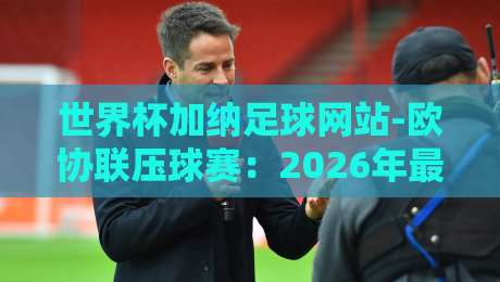 世界杯加纳足球网站-欧协联压球赛：2026年最新玩法与避坑指南