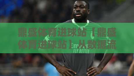 鼎盛体育进球站【鼎盛体育进球站】从数据流到临场判断：一个老球迷的进球信息处理心法-最大权威网页下球站指南蓝光低水无需注册观看解说