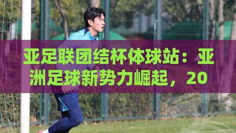 亚足联团结杯体球站：亚洲足球新势力崛起，2026年观赛格局正在被改写-今晚靠谱最火比球站两球半社区排行信号赔率升盘