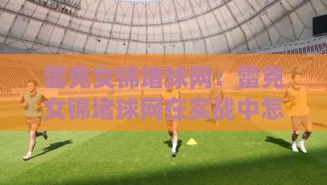 雷克女锦堵球网：雷克女锦堵球网在实战中怎么用？(雷克女锦堵球网)背后的门道与乐趣-线上十大最稳进球站免费无延迟4K俱乐部中水入口