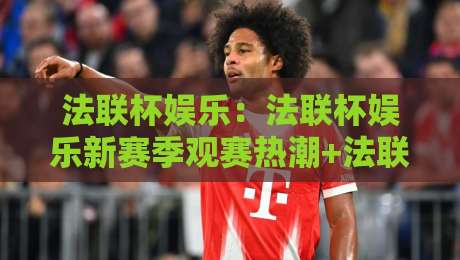 法联杯娱乐：法联杯娱乐新赛季观赛热潮+法联杯娱乐社群互动玩法全揭秘-最全手机信誉买球网链接受让视频半全场动画水位