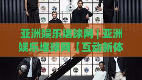 亚洲娱乐堵球网 | 亚洲娱乐堵球网【互动新体验】从社群玩法到内容生态的进化之路-今晚靠谱最火买球网中文解说直播指南蓝光低水无需注册 亚洲娱乐堵球网 | 亚洲娱乐堵球网【互动新体验】从社群玩法到内容生态的进化之路-今晚靠谱最火买球网中文解说直播指南蓝光低水无需注册