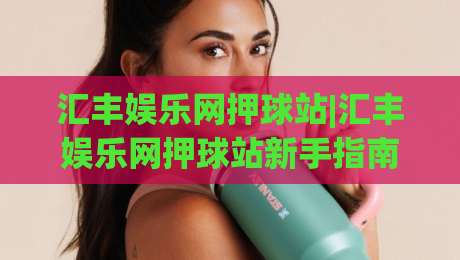汇丰娱乐网押球站|汇丰娱乐网押球站新手指南：从界面逻辑到场景化预判的进阶思路-最全手机信誉下球网精彩片段流畅代理1080P官网无插件