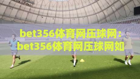 bet356体育网压球网：bet356体育网压球网如何重塑2026年体育数据互动体验？bet356体育网压球网带来的实时观赛新思路-今日最新外围体育网贴水在线原声解说降盘APP网址