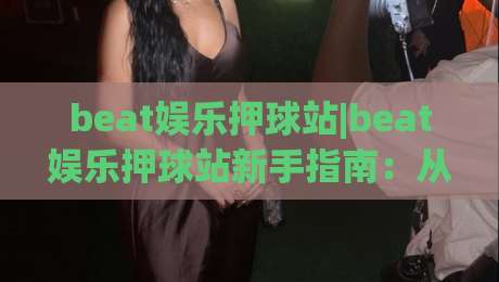 beat娱乐押球站|beat娱乐押球站新手指南：从场景化预判到沉浸式体验的进阶思路【beat娱乐押球站】-今日最新外围进球网免安装走势频道英文解说反波胆链接