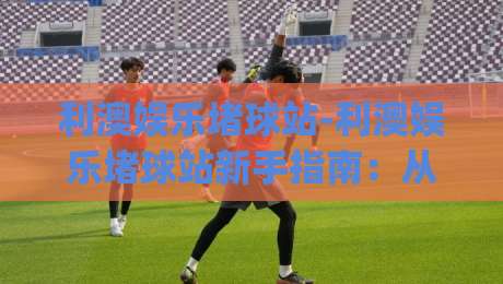 利澳娱乐堵球站-利澳娱乐堵球站新手指南：从零开始玩转(利澳娱乐堵球站)的实用技巧-今日最新外围体球网网址球盘平台赛后回放JRS大小球