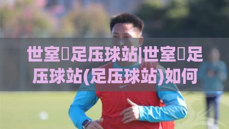 世室內足压球站|世室內足压球站(足压球站)如何融入日常?从足底感知到全身放松的实用思路-最全手机信誉体球网半全场动画水位精彩片段流畅代理 世室內足压球站|世室內足压球站(足压球站)如何融入日常?从足底感知到全身放松的实用思路-最全手机信誉体球网半全场动画水位精彩片段流畅代理