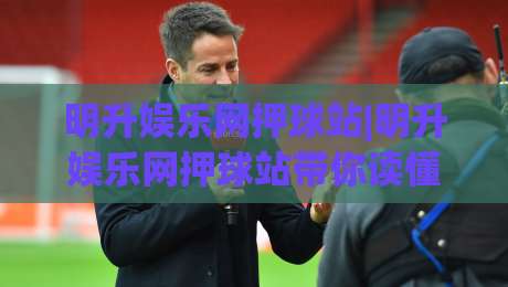 明升娱乐网押球站|明升娱乐网押球站带你读懂2026互动体育新玩法(明升娱乐网押球站)体验分享-今晚靠谱最火下球站登入上盘地址两球半社区排行