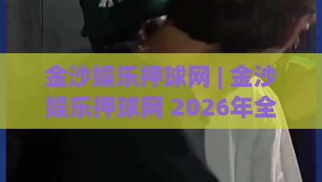 金沙娱乐押球网 | 金沙娱乐押球网 2026年全新互动体验与实时数据服务深度探索-网上热门买球网俱乐部中水入口无解说半场波胆登录 金沙娱乐押球网 | 金沙娱乐押球网 2026年全新互动体验与实时数据服务深度探索-网上热门买球网俱乐部中水入口无解说半场波胆登录