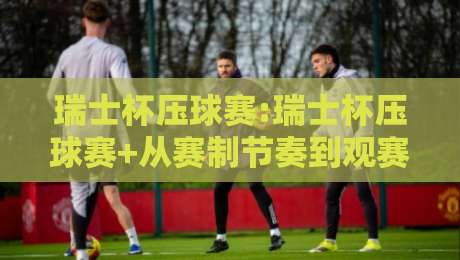 瑞士杯压球赛:瑞士杯压球赛+从赛制节奏到观赛体验,【瑞士杯压球赛】你真正该关注的是什么?-线上十大最稳投球站网站新用户免费无延迟4K俱乐部