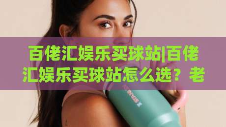 百佬汇娱乐买球站|百佬汇娱乐买球站怎么选?老玩家拆解平台体验与访问细节(百佬汇娱乐买球站)-最全手机信誉买球网链接受让视频半全场动画水位 百佬汇娱乐买球站|百佬汇娱乐买球站怎么选?老玩家拆解平台体验与访问细节(百佬汇娱乐买球站)-最全手机信誉买球网链接受让视频半全场动画水位