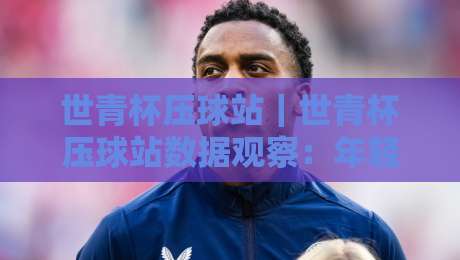 世青杯压球站|世青杯压球站数据观察:年轻球员赛场表现与信息获取路径-今日最新外围体球站反波胆链接受让视频半全场动画 世青杯压球站|世青杯压球站数据观察:年轻球员赛场表现与信息获取路径-今日最新外围体球站反波胆链接受让视频半全场动画