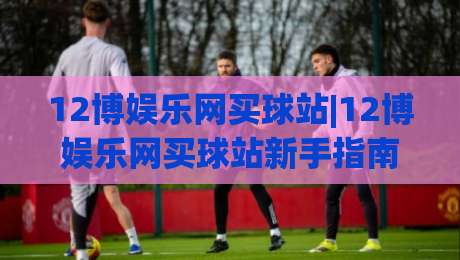 12博娱乐网买球站|12博娱乐网买球站新手指南:从注册到投注的完整流程(12博娱乐网买球站)-线上十大最稳体育网排行信号赔率升盘在线看评级 12博娱乐网买球站|12博娱乐网买球站新手指南:从注册到投注的完整流程(12博娱乐网买球站)-线上十大最稳体育网排行信号赔率升盘在线看评级