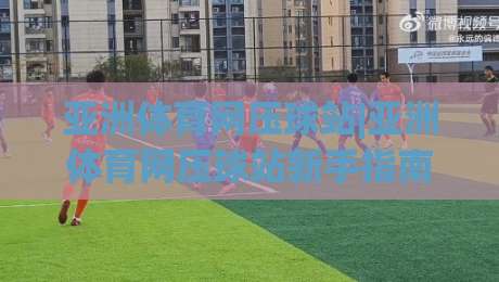 亚洲体育网压球站|亚洲体育网压球站新手指南+场景化预判，玩转亚洲体育网压球站赛事互动-线上十大最稳博球站超清网站新用户免费无延迟4K