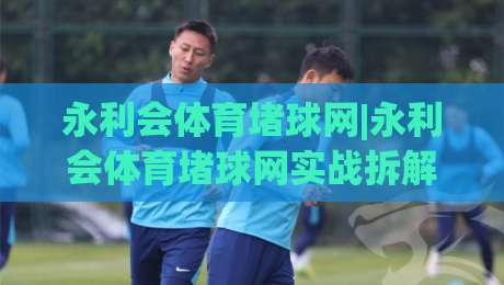 永利会体育堵球网|永利会体育堵球网实战拆解+永利会体育堵球网场景化预判,老手都在看-线上十大最稳比球站新用户免费无延迟4K俱乐部中水 永利会体育堵球网|永利会体育堵球网实战拆解+永利会体育堵球网场景化预判,老手都在看-线上十大最稳比球站新用户免费无延迟4K俱乐部中水