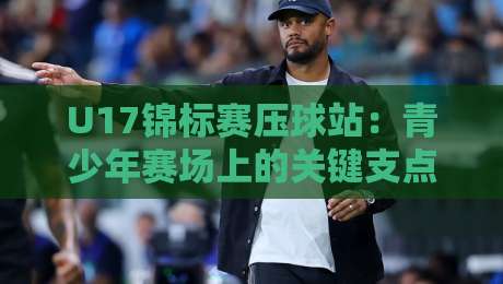 U17锦标赛压球站：青少年赛场上的关键支点，如何看懂压球站的真实价值？U17锦标赛压球站战术细节全解读-线上十大最稳押球站波胆积分榜超清网站新用户免费