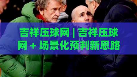 吉祥压球网 | 吉祥压球网 + 场景化预判新思路 (吉祥压球网) 让互动体验更顺畅-网上热门压球站无需登录对比大礼包导航小球粤语解说 吉祥压球网 | 吉祥压球网 + 场景化预判新思路 (吉祥压球网) 让互动体验更顺畅-网上热门压球站无需登录对比大礼包导航小球粤语解说