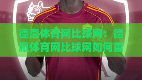 德赢体育网比球网：德赢体育网比球网如何重塑观赛体验？(德赢体育网比球网)数据与场景的双重进化-最全手机信誉买球网链接受让视频半全场动画水位