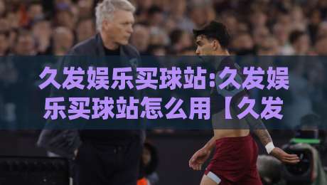 久发娱乐买球站:久发娱乐买球站怎么用【久发娱乐买球站】从页面结构到交互体验的深度拆解-网上热门进球站高水贴水在线原声解说降盘APP