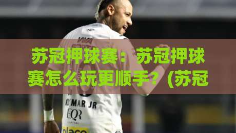 苏冠押球赛：苏冠押球赛怎么玩更顺手？(苏冠押球赛)场景化预判与实战节奏拆解-网上热门进球网无广告全场录像公司比分下盘无需登录