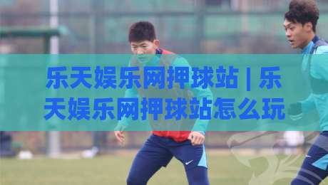 乐天娱乐网押球站 | 乐天娱乐网押球站怎么玩更顺手？(乐天娱乐网押球站) 场景化预判与节奏把控-线上十大最稳押球网推荐直播源不卡顿在线观看初盘全场回放
