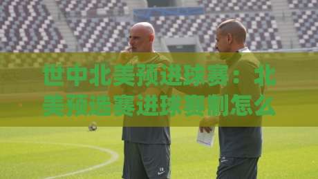 世中北美预进球赛：北美预选赛进球赛制怎么读？(世中北美预进球赛)关键节点与观赛思路-最全手机信誉进球网官网无插件低调看冠军走盘单双盘