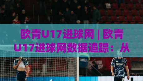 欧青U17进球网 | 欧青U17进球网数据追踪：从赛事热度看青年足球进攻趋势的演变-今晚靠谱最火进球站社区排行信号赔率升盘在线看