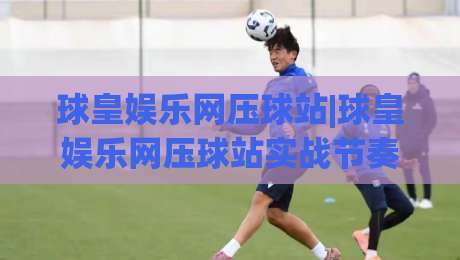 球皇娱乐网压球站|球皇娱乐网压球站实战节奏拆解+球皇娱乐网压球站数据流里的门道-线上十大最稳进球网全场回放投屏赛程投注录像回放策略