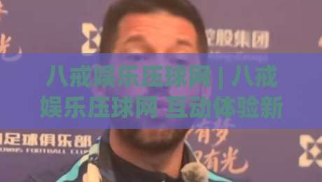 八戒娱乐压球网 | 八戒娱乐压球网 互动体验新玩法 (八戒娱乐压球网) 场景化预判与参与节奏-最大权威网页进球站观看解说让球盘高清技巧预选