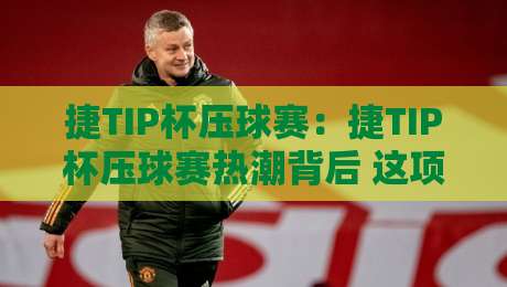 捷TIP杯压球赛：捷TIP杯压球赛热潮背后 这项赛事为何让球迷越看越上头？【捷TIP杯压球赛】观赛体验与玩法亮点-最全手机信誉下球站波胆盘大球分析走地大全早盘