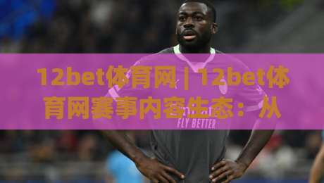 12bet体育网 | 12bet体育网赛事内容生态：从信息获取到观赛体验的进阶路径(12bet体育网)-最大权威网页投球站低水无需注册观看解说让球盘高清
