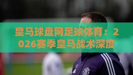 皇马球盘网足球体育:2026赛季皇马战术深度解析与盘口趋势