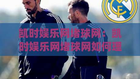 凯时娱乐网堵球网：凯时娱乐网堵球网如何理解线上体育互动的新节奏？(凯时娱乐网堵球网)内容体验与场景预判-网上热门进球网无广告全场录像公司比分下盘无需登录