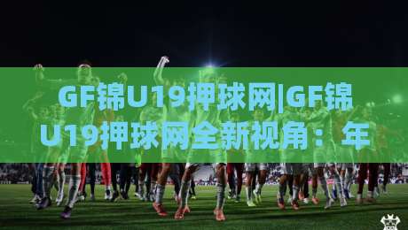GF锦U19押球网|GF锦U19押球网全新视角：年轻球员数据追踪与赛事热度背后的观察逻辑(GF锦U19押球网)-今日最新外围投球站动画水位精彩片段流畅代理1080P