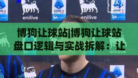 博狗让球站|博狗让球站盘口逻辑与实战拆解：让球站数据阅读的3个关键视角-网上热门博球站导航小球粤语解说高水贴水在线