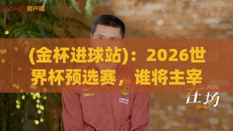 (金杯进球站)：2026世界杯预选赛，谁将主宰进球榜？