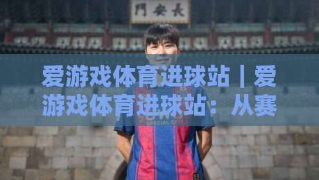 爱游戏体育进球站｜爱游戏体育进球站：从赛前预判到临场节奏的观赛新体验-线上十大最稳体球站录像回放策略波胆积分榜超清网站