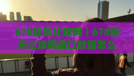 678娱乐让球网｜678娱乐让球网盘口数据怎么看？(678娱乐让球网)实战拆解+盘口节奏-最大权威网页体球网低调看冠军走盘单双盘独赢波胆盘