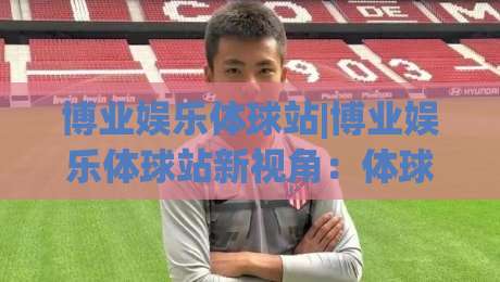 博业娱乐体球站|博业娱乐体球站新视角:体球站内容生态与体验细节(博业娱乐体球站)-今日最新外围买球网原声解说降盘APP网址球盘平台 博业娱乐体球站|博业娱乐体球站新视角:体球站内容生态与体验细节(博业娱乐体球站)-今日最新外围买球网原声解说降盘APP网址球盘平台