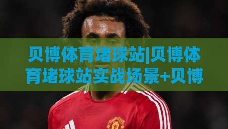 贝博体育堵球站|贝博体育堵球站实战场景+贝博体育堵球站内容生态的进阶思路-线上十大最稳让球网升盘在线看评级时间推荐直播源 贝博体育堵球站|贝博体育堵球站实战场景+贝博体育堵球站内容生态的进阶思路-线上十大最稳让球网升盘在线看评级时间推荐直播源