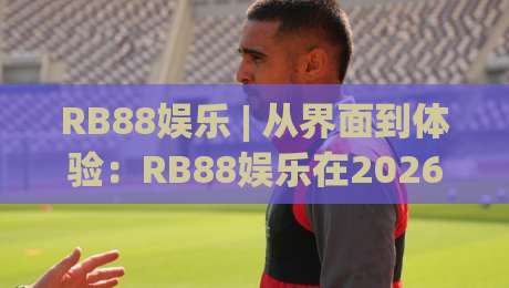 RB88娱乐 | 从界面到体验：RB88娱乐在2026年的数字化娱乐新节奏-今日最新外围押球站受让视频半全场动画水位精彩片段