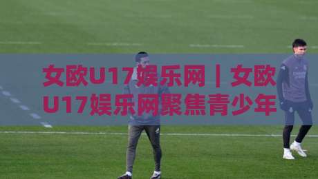 女欧U17娱乐网｜女欧U17娱乐网聚焦青少年女足赛事内容+女欧U17娱乐网陪你读懂欧洲U17女足锦标赛的看点与节奏-网上热门堵球站比分下盘无需登录对比大礼包导航