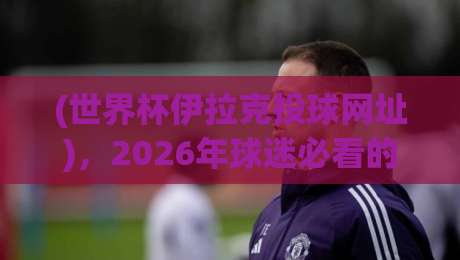 (世界杯伊拉克投球网址),2026年球迷必看的观看指南 (世界杯伊拉克投球网址),2026年球迷必看的观看指南