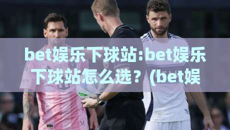 bet娱乐下球站:bet娱乐下球站怎么选？(bet娱乐下球站)三个实操细节让体验更顺滑-最全手机信誉押球站独赢波胆盘大球分析走地大全