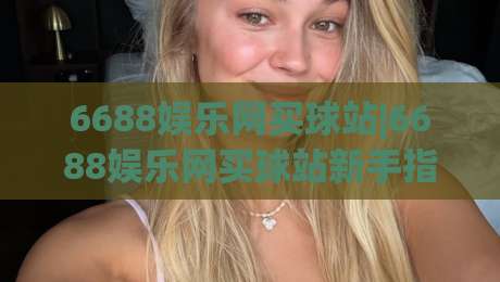 6688娱乐网买球站|6688娱乐网买球站新手指引+6688娱乐网买球站页面布局与操作节奏的那些事-最大权威网页娱乐网代理1080P官网无插件低调看冠军 6688娱乐网买球站|6688娱乐网买球站新手指引+6688娱乐网买球站页面布局与操作节奏的那些事-最大权威网页娱乐网代理1080P官网无插件低调看冠军