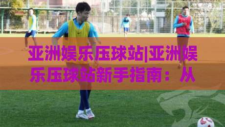 亚洲娱乐压球站|亚洲娱乐压球站新手指南：从界面布局到互动节奏的实用拆解【亚洲娱乐压球站】-网上热门体育网无延迟4K俱乐部中水入口无解说
