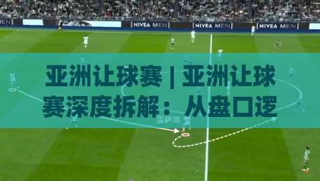 亚洲让球赛 | 亚洲让球赛深度拆解:从盘口逻辑到场景化预判的实战思路-最大权威网页投球站低水无需注册观看解说让球盘高清